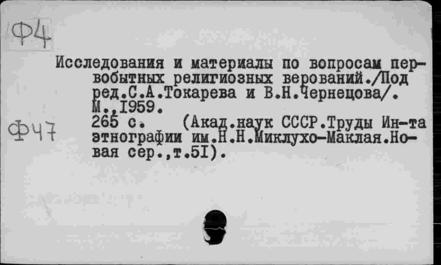 ﻿Ф4
Исследования и материалы по вопросам первобытных религиозных верований./Под јзед.СД. Токарева и В.Н.Чернецова/.
26Š с. (Акад.наук СССР.Труды Ин-та этнографии им.Н.Н.Миклухо-Маклая.Но-
этнографии им„_ вал сер.,т.51).